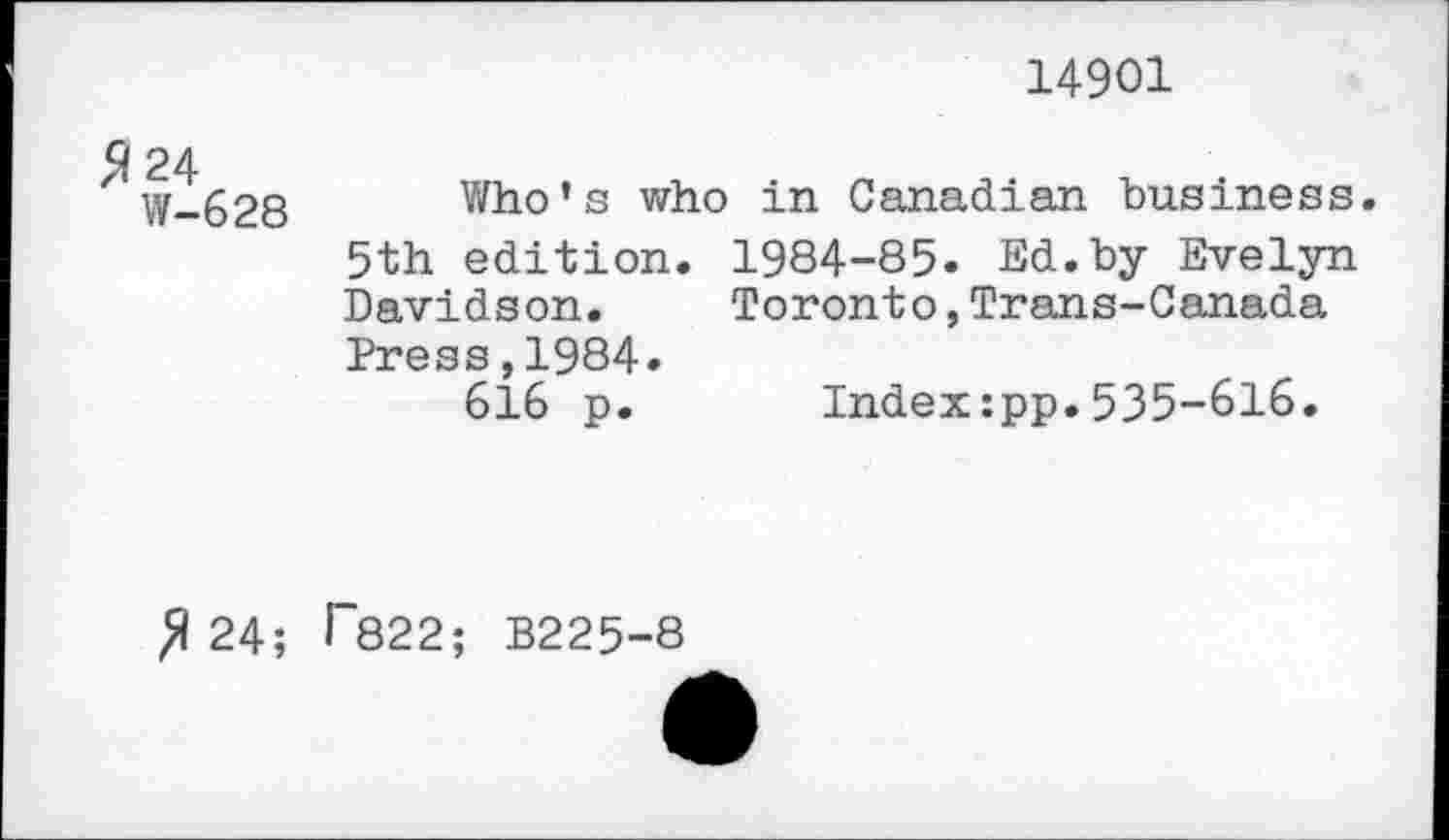 ﻿14901
5*24
W-628
Who’s who in Canadian business. 5th edition. 1984-85. Ed.by Evelyn Davidson.	Toronto,Trans-Canada
Press,1984»
616 p. Index:pp.535-616.
fl 24; ^822; B225-8